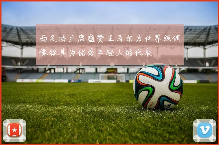西足协主席盛赞亚马尔为世界级偶像称其为优秀年轻人的代表