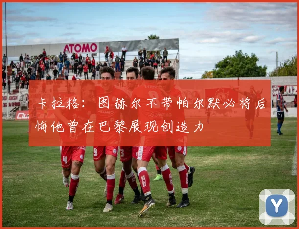 卡拉格：图赫尔不带帕尔默必将后悔他曾在巴黎展现创造力