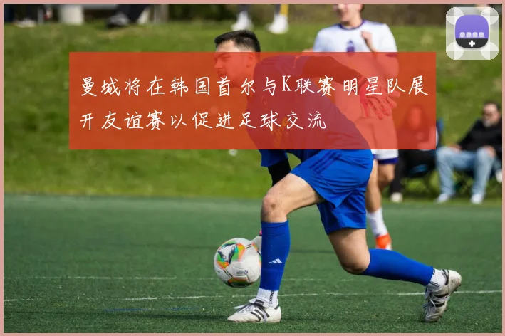 曼城将在韩国首尔与K联赛明星队展开友谊赛以促进足球交流