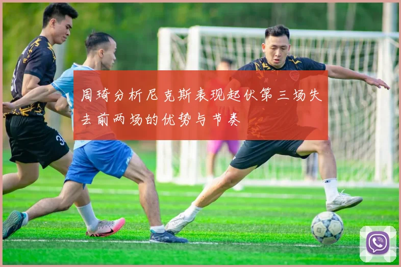 周琦分析尼克斯表现起伏第三场失去前两场的优势与节奏
