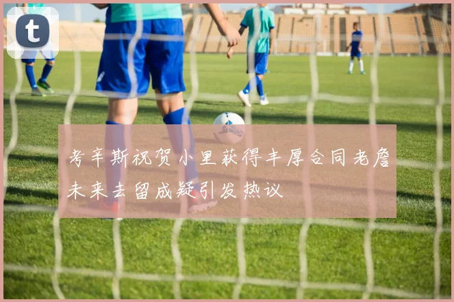 考辛斯祝贺小里获得丰厚合同老詹未来去留成疑引发热议