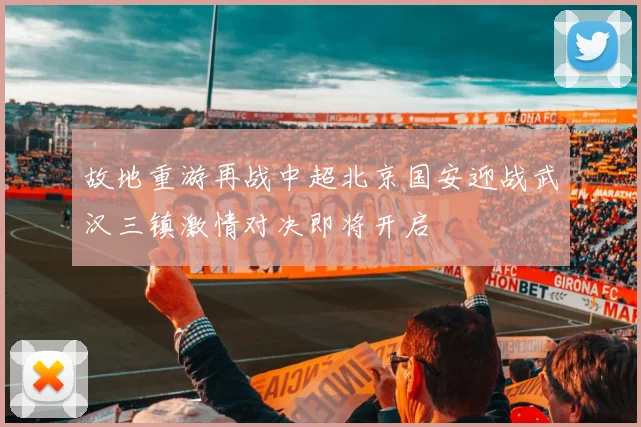 故地重游再战中超北京国安迎战武汉三镇激情对决即将开启
