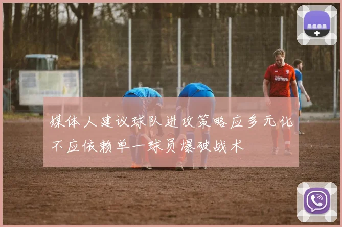 媒体人建议球队进攻策略应多元化不应依赖单一球员爆破战术