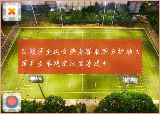 孙颖莎全运会热身赛表现分析助力国乒女单稳定性显著提升