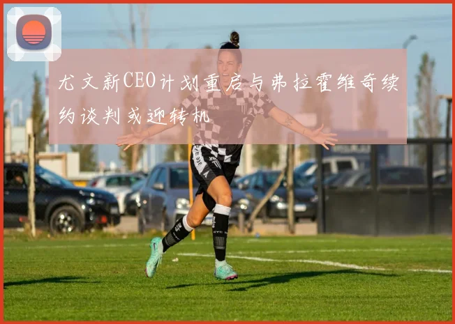 尤文新CEO计划重启与弗拉霍维奇续约谈判或迎转机