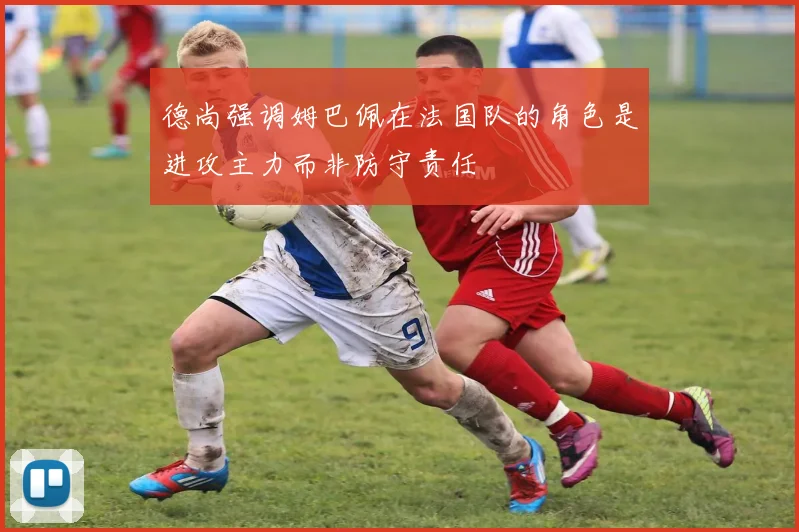 德尚强调姆巴佩在法国队的角色是进攻主力而非防守责任
