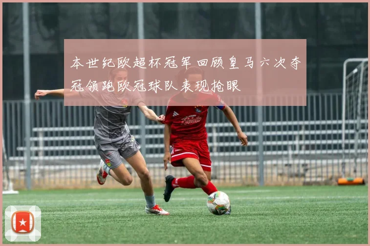 本世纪欧超杯冠军回顾皇马六次夺冠领跑欧冠球队表现抢眼
