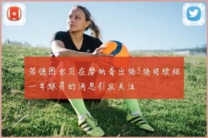 若德图尔贝在摩纳哥出场5场将续租一年球员的消息引发关注