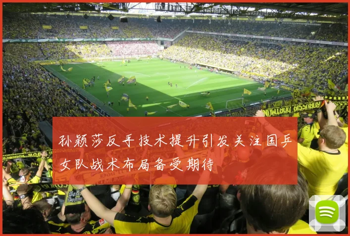 孙颖莎反手技术提升引发关注国乒女队战术布局备受期待