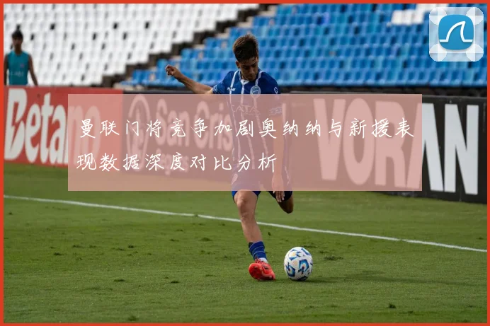 曼联门将竞争加剧奥纳纳与新援表现数据深度对比分析