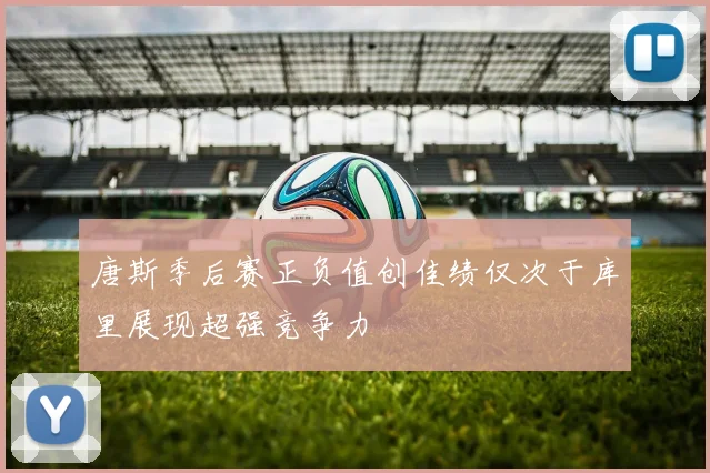 唐斯季后赛正负值创佳绩仅次于库里展现超强竞争力