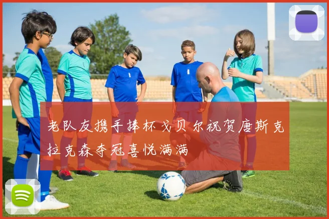 老队友携手捧杯戈贝尔祝贺唐斯克拉克森夺冠喜悦满满