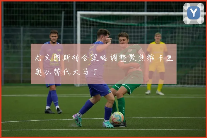 尤文图斯转会策略调整聚焦维卡里奥以替代大马丁