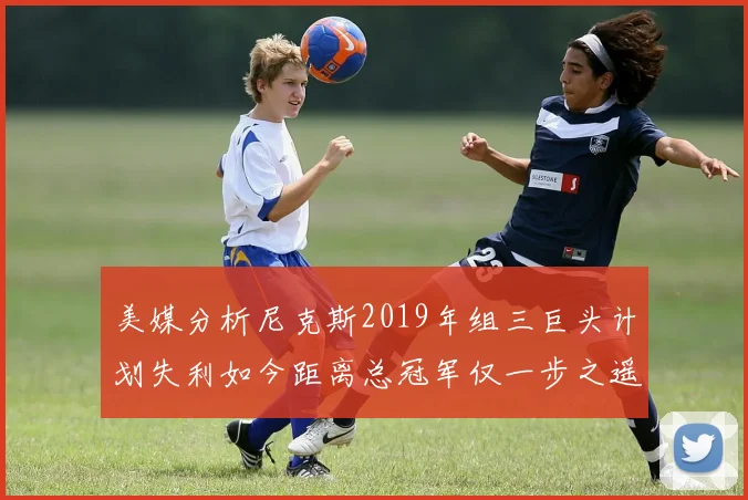 美媒分析尼克斯2019年组三巨头计划失利如今距离总冠军仅一步之遥
